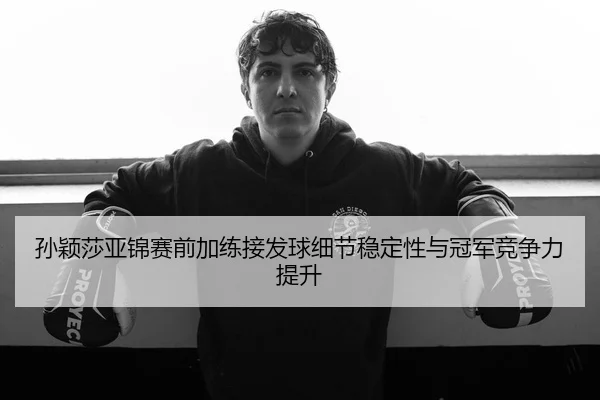 孙颖莎亚锦赛前加练接发球细节稳定性与冠军竞争力提升