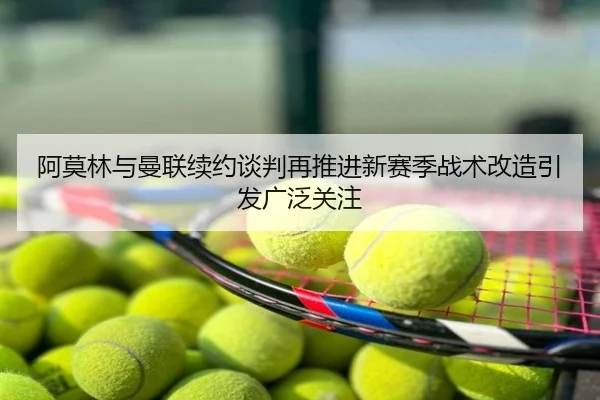 阿莫林与曼联续约谈判再推进新赛季战术改造引发广泛关注