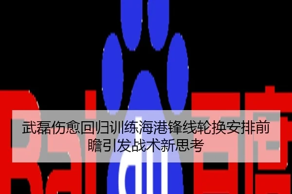 武磊伤愈回归训练海港锋线轮换安排前瞻引发战术新思考