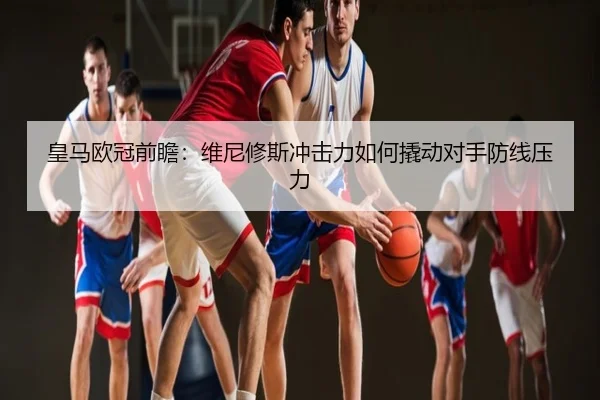 皇马欧冠前瞻：维尼修斯冲击力如何撬动对手防线压力