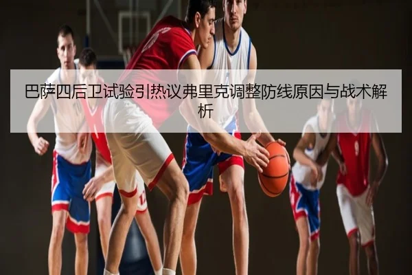 巴萨四后卫试验引热议弗里克调整防线原因与战术解析