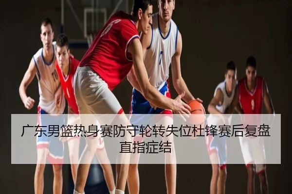 广东男篮热身赛防守轮转失位杜锋赛后复盘直指症结